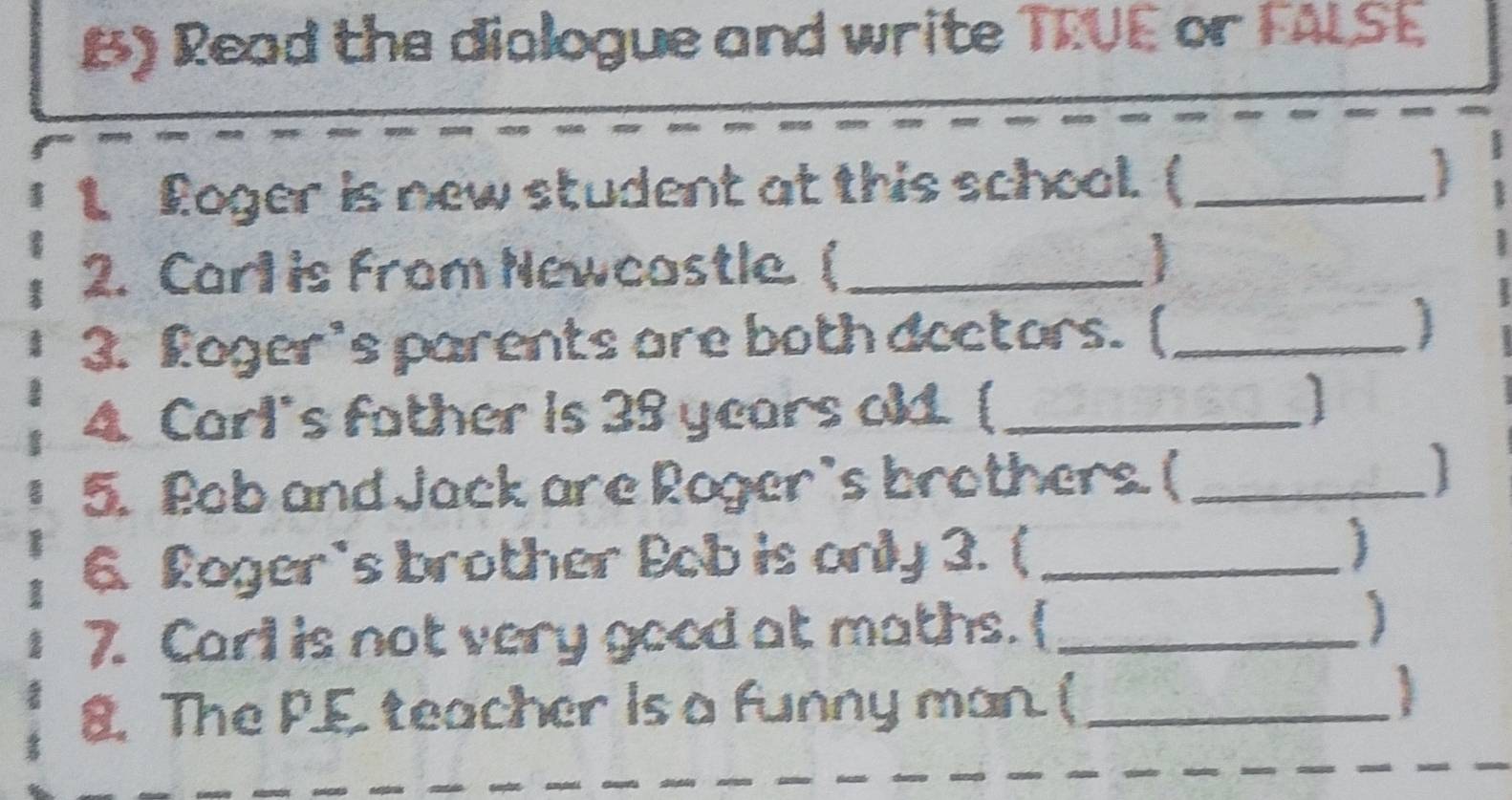 Read the dialogue and write TRUE or FALSE 
t Roger is new student at this school. ( _1 
2. Carl is from Newcastle. ( _ 
3. Loger's parents are both doctors. (_ 
4. Carl's father is 35 years old. [_ 
5. Bob and Jack are Roger's brothers. (_ 
6. Roger's brother Bob is only 3. ( _ 
7. Carl is not very good at maths.  _] 
8. The P.E teacher is a funny man. (_