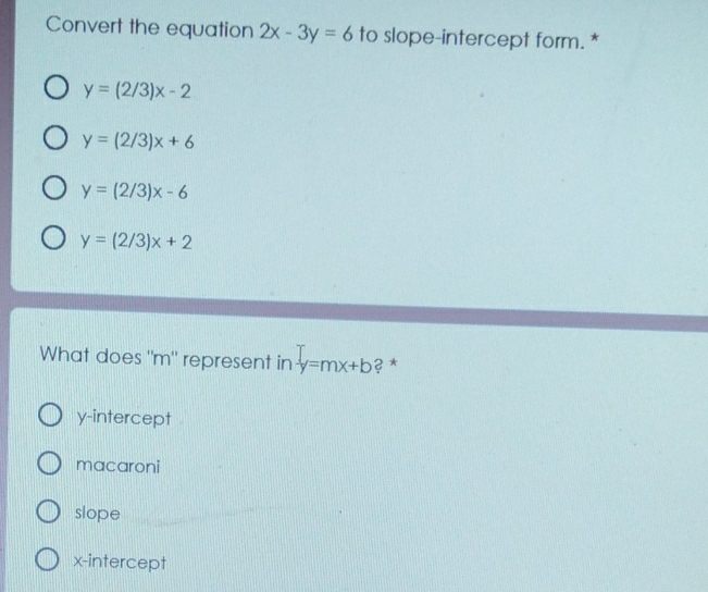 Convert the equation 2x-3y=6 to slope-intercept form. *
y=(2/3)x-2
y=(2/3)x+6
y=(2/3)x-6
y=(2/3)x+2
What does "m" represent in y=mx+b ? *
y-intercept
macaroni
slope
x-intercept