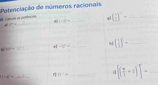 Potenciação de números racionais 
Calcule as potências. 
a) 0^(125)= _d] (-3)^4= _g] ( 1/2 )^-2= _ 
b] 501'= _e] -12^2= _ h] ( 1/3 )^2= _
(-4)^3= _ 
f] 15^(-1)= _ 
i [( π /3 +2)^3]^0= _