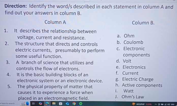 Direction: Identify the word/s described in each statement in column A and
find out your answers in column B.
Column A Column B.
1. It describes the relationship between
voltage, current and resistance. a. Ohm
2. The structure that directs and controls b. Coulomb
electric currents, presumably to perform c. Electronic
some useful function. components
3. A branch of science that utilizes and d. Volt
controls the flow of electrons. e. Electronics
4. It is the basic building blocks of an
f. Current
electronic system or an electronic device. g. Electric Charge
5. The physical property of matter that h. Active components
causes it to experience a force when i. Watt
placed in an electromagnetic field. J. Ohm's Law
nbere to search AED/746'