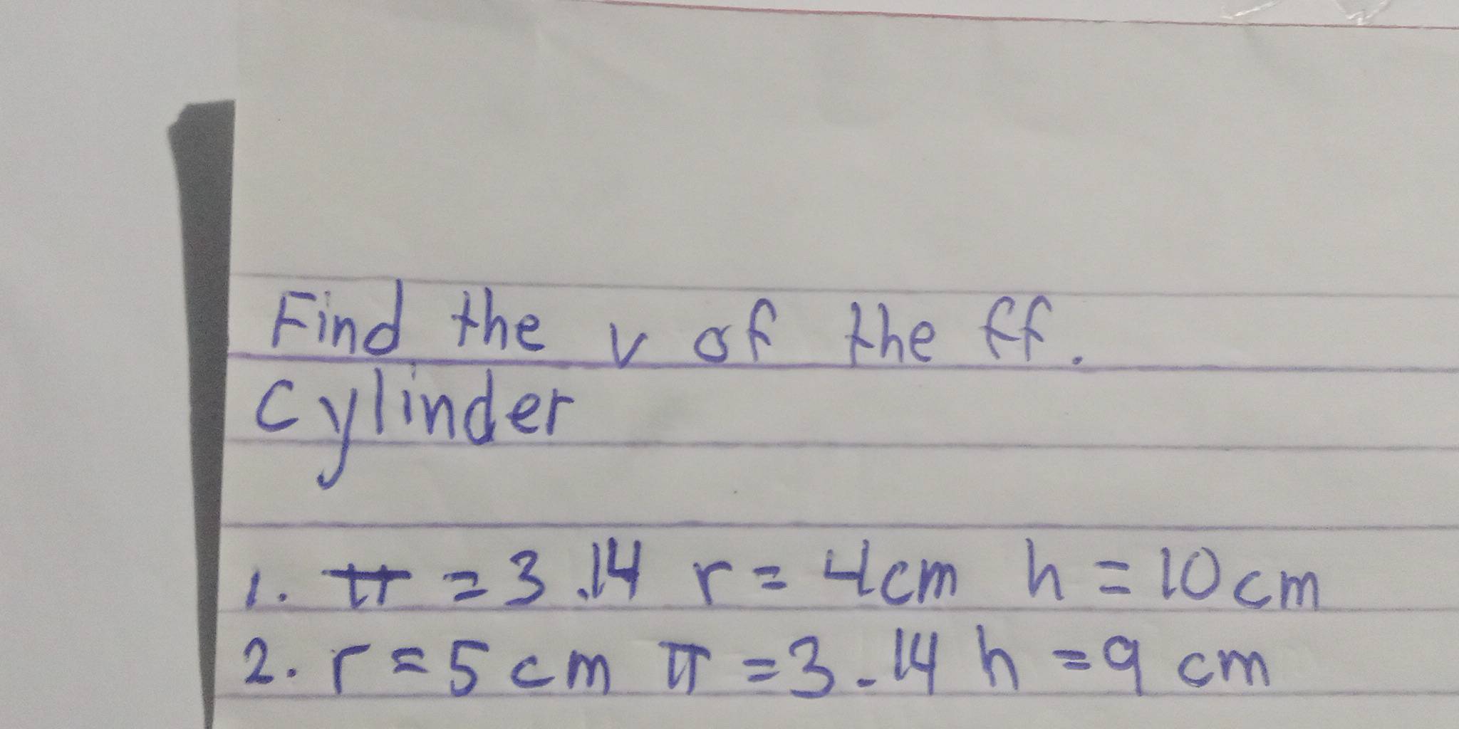 Find the v of the ff. 
cylinder 
1. π =3.14r=4cm
h=10cm
2. r=5cm π =3.14h=9cm