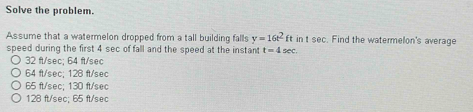 Solve the problem.
Assume that a watermelon dropped from a tall building falls y=16t^2ft in t sec. Find the watermelon's average
speed during the first 4 sec of fall and the speed at the instant t=4sec.
32 ft/sec; 64 ft/sec
64 ft/sec; 128 ft/sec
65 ft/sec; 130 ft/sec
128 ft/sec; 65 ft/sec