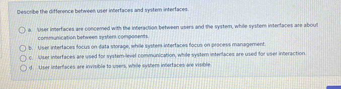 Describe the difference between user interfaces and system interfaces.
a. User interfaces are concerned with the interaction between users and the system, while system interfaces are about
communication between system components.
b. User interfaces focus on data storage, while system interfaces focus on process management.
c. User interfaces are used for system-level communication, while system interfaces are used for user interaction.
d. User interfaces are invisible to users, while system interfaces are visible.