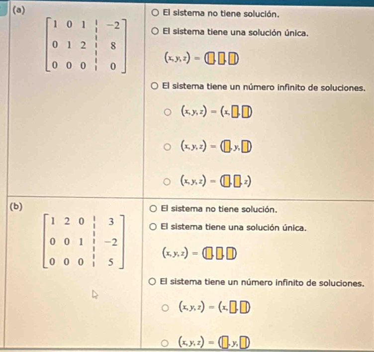 El sistema no tiene solución.
El sistema tiene una solución única.
beginbmatrix 1&0&1&|&-2 0&1&2&|&8 0&0&0&|&0endbmatrix (x,y,z)=(□ ,□ ,□ )
El sistema tiene un número infínito de soluciones.
(x,y,z)=(x,□ ,□ )
(x,y,z)=(□ ,y,□ )
(x,y,z)=(□ ,□ ,z)
(b)El sistema no tiene solución.
El sistema tiene una solución única.
(x,y,z)=(□ ,□ ,□ )
El sistema tiene un número infinito de soluciones.
(x,y,z)=(x,□ ,□ )
(x,y,z)=(□ ,y,□ )