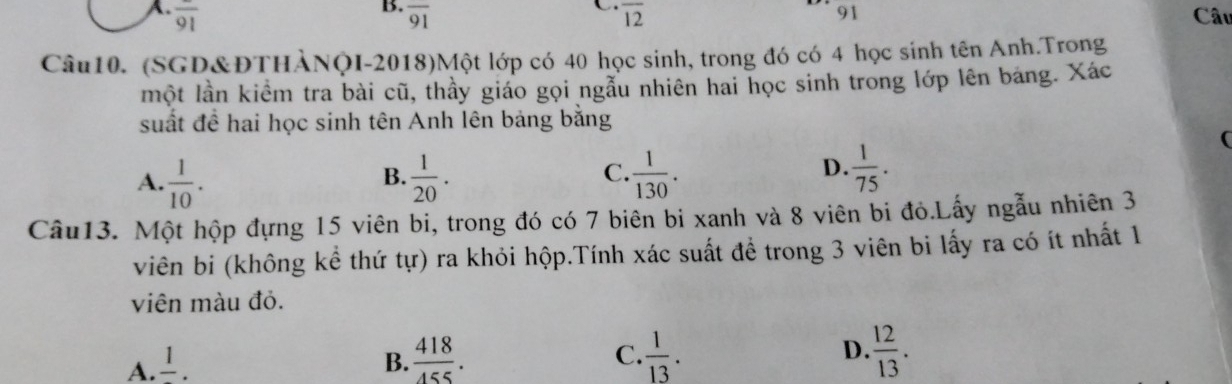 overline 91 overline 91 overline 12 91 Câu
Câu10. (SGD&ĐTHÀNQI-2018)Một lớp có 40 học sinh, trong đó có 4 học sinh tên Anh.Trọng
một lần kiểm tra bài cũ, thầy giáo gọi ngẫu nhiên hai học sinh trong lớp lên bảng. Xác
suất để hai học sinh tên Anh lên bảng bằng
(
C.
A.  1/10 .  1/20 .  1/130 . 
B.
D.  1/75 . 
Câu13. Một hộp đựng 15 viên bi, trong đó có 7 biên bi xanh và 8 viên bi đỏ.Lấy ngẫu nhiên 3
viên bi (không kể thứ tự) ra khỏi hộp.Tính xác suất để trong 3 viên bi lấy ra có ít nhất 1
viên màu đỏ.
A. frac 1. B.  418/455 . C.  1/13 . D.  12/13 .