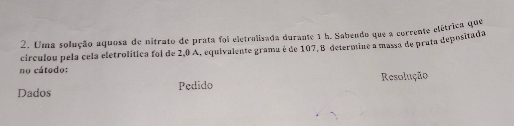 Uma solução aquosa de nitrato de prata foi eletrolisada durante 1 h. Sabendo que a corrente elétrica que 
circulou pela cela eletrolítica foi de 2,0 A, equivalente grama é de 107,8 determine a massa de prata depositada 
no cátodo: 
Resolução 
Pedido 
Dados