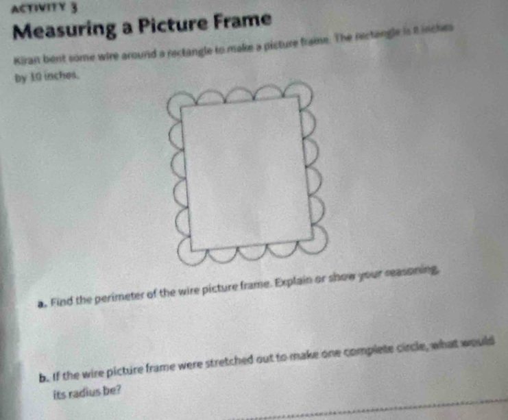 ACTIVITY 3 
Measuring a Picture Frame 
Kiran bent some wire around a rectangle to make a picture fraime. The rectangle is it inches
by 10 inches. 
a. Find the perimeter of the wire picture frame. Explain or show your reasoning, 
b. If the wire picture frame were stretched out to make one complete circle, what would 
its radius be?