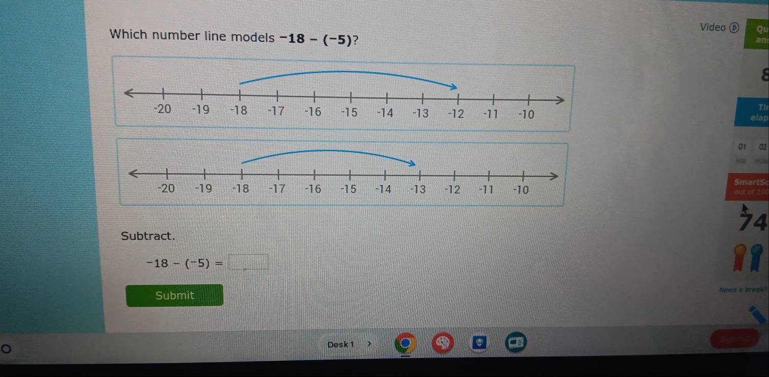 Video Qu 
Which number line models -18-(-5) ? 
an 
Tl 
elac 
01 02 
S martS 
out of 100 
74 
Subtract.
-18-(-5)=□
Nee d 
Submit 
Desk 1 、