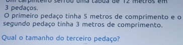 om carpinteiro serrou uma tábua de 12 metros em
3 pedaços. 
O primeiro pedaço tinha 5 metros de comprimento e o 
segundo pedaço tinha 3 metros de comprimento. 
Qual o tamanho do terceiro pedaço?