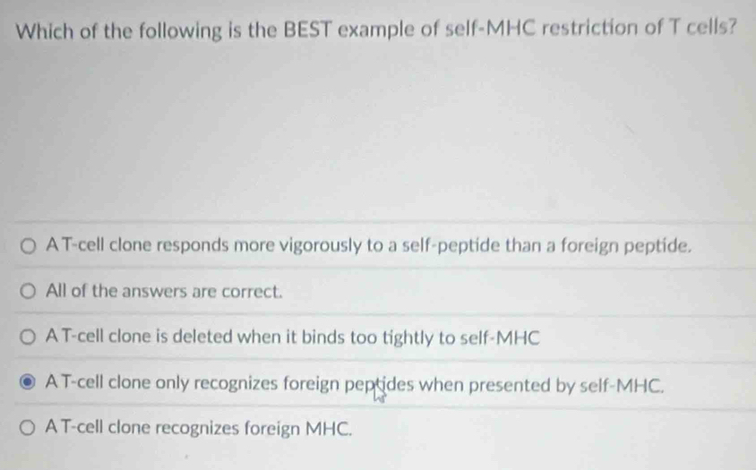 Which of the following is the BEST example of self-MHC restriction of T cells?
A T-cell clone responds more vigorously to a self-peptide than a foreign peptide.
All of the answers are correct.
A T-cell clone is deleted when it binds too tightly to self-MHC
A T-cell clone only recognizes foreign peptides when presented by self-MHC.
A T-cell clone recognizes foreign MHC.