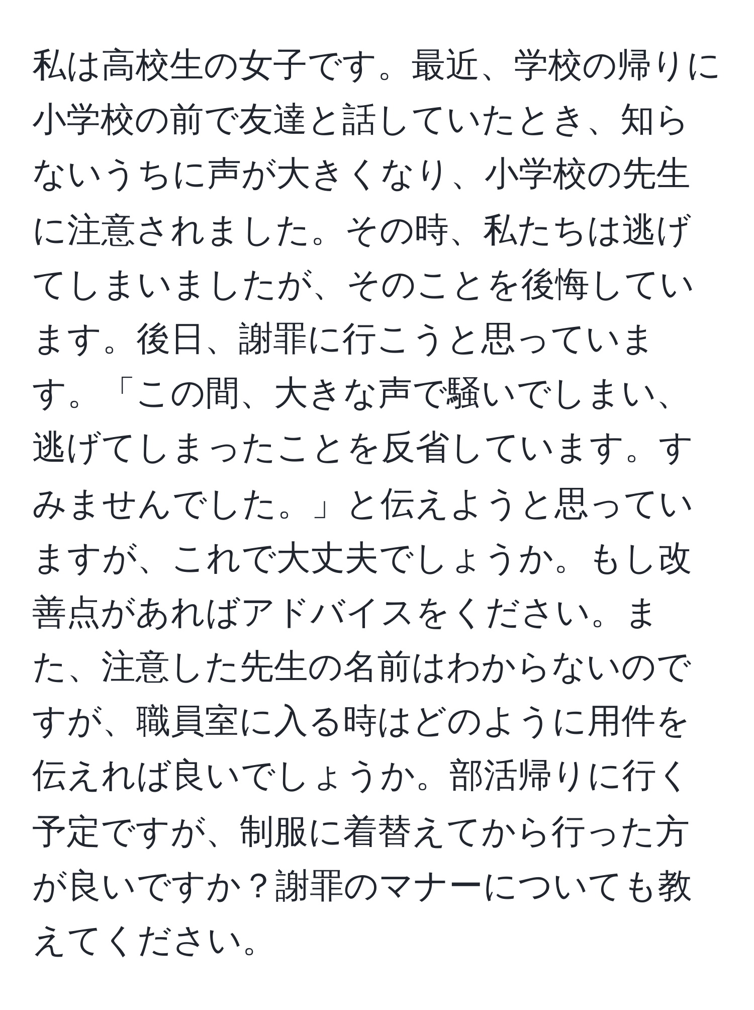 私は高校生の女子です。最近、学校の帰りに小学校の前で友達と話していたとき、知らないうちに声が大きくなり、小学校の先生に注意されました。その時、私たちは逃げてしまいましたが、そのことを後悔しています。後日、謝罪に行こうと思っています。「この間、大きな声で騒いでしまい、逃げてしまったことを反省しています。すみませんでした。」と伝えようと思っていますが、これで大丈夫でしょうか。もし改善点があればアドバイスをください。また、注意した先生の名前はわからないのですが、職員室に入る時はどのように用件を伝えれば良いでしょうか。部活帰りに行く予定ですが、制服に着替えてから行った方が良いですか？謝罪のマナーについても教えてください。