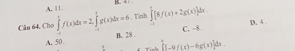 4 / .
A. 11.
Câu 64. Cho ∈tlimits _(-1)^5f(x)dx=2, ∈tlimits _(-1)^5g(x)dx=6. Tính ∈tlimits _(-1)^5[8f(x)+2g(x)]dx. D. 4.
C. -8.
B. 28.
A. 50.
9
ζ Tính ∈tlimits^9[-9f(x)-6g(x)]dx.