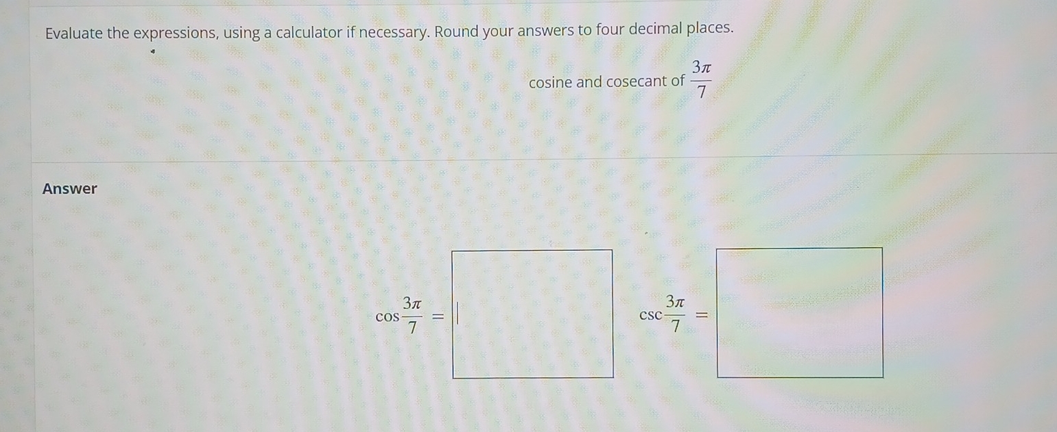 Evaluate the expressions, using a calculator if necessary. Round your answers to four decimal places. 
cosine and cosecant of  3π /7 
Answer
cos  3π /7 = |□ csc  3π /7 =□