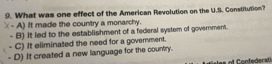 What was one effect of the American Revolution on the U.S. Constitution?
- A) It made the country a monarchy.
- B) It led to the establishment of a federal system of government.
- C) It eliminated the need for a government.
- D) It created a new language for the country.
les of Confederati