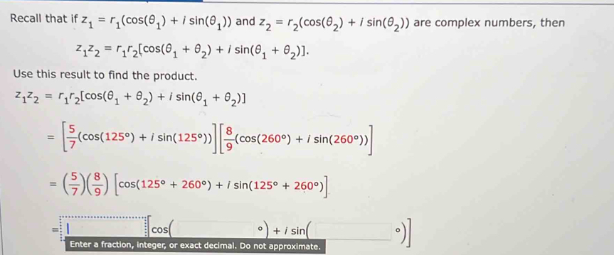 Recall that if z_1=r_1(cos (θ _1)+isin (θ _1)) and z_2=r_2(cos (θ _2)+isin (θ _2)) are complex numbers, then
z_1z_2=r_1r_2[cos (θ _1+θ _2)+isin (θ _1+θ _2)]. 
Use this result to find the product.
z_1z_2=r_1r_2[cos (θ _1+θ _2)+isin (θ _1+θ _2)]
=[ 5/7 (cos (125°)+isin (125°))][ 8/9 (cos (260°)+isin (260°))]
=( 5/7 )( 8/9 )[cos (125°+260°)+isin (125°+260°)]
= 
Enter a fraction, integer, or exact decimal. Do not approximate.