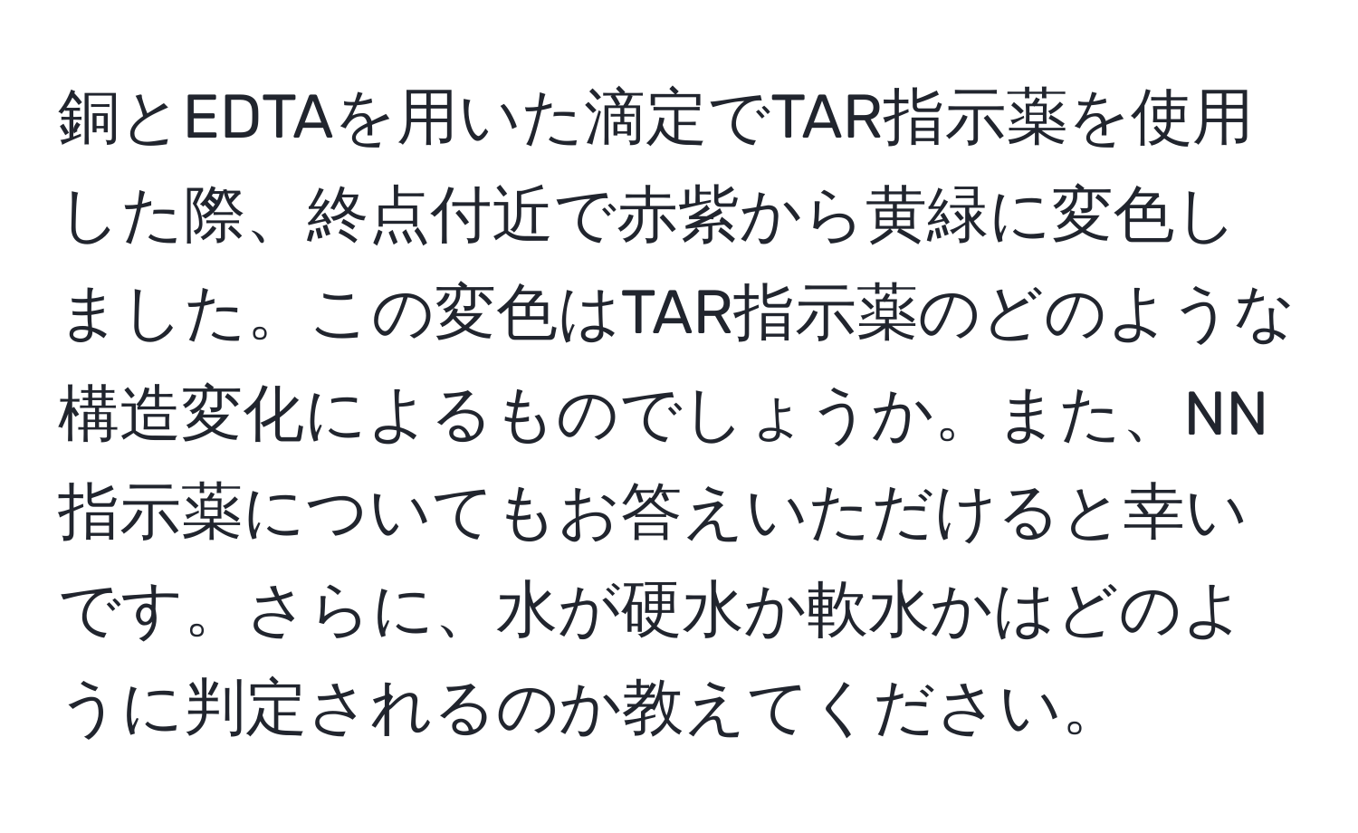 銅とEDTAを用いた滴定でTAR指示薬を使用した際、終点付近で赤紫から黄緑に変色しました。この変色はTAR指示薬のどのような構造変化によるものでしょうか。また、NN指示薬についてもお答えいただけると幸いです。さらに、水が硬水か軟水かはどのように判定されるのか教えてください。