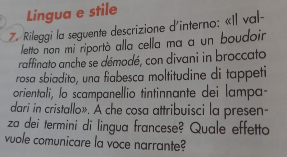 Lingua e stile 
7. Rileggi la seguente descrizione d'interno: «Il val- 
letto non mi riportò alla cella ma a un boudoir 
raffinato anche se démodé, con divani in broccato 
rosa sbiadito, una fiabesca moltitudine di tappeti 
orientali, lo scampanellio tintinnante dei lampa- 
dari in cristallo». À che cosa attribuisci la presen- 
za dei termini di lingua francese? Quale effetto 
vuole comunicare la voce narrante?