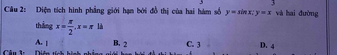 3
3
Câu 2: Diện tích hình phẳng giới hạn bởi đồ thị của hai hàm số y=sin x; y=x và hai đường
thẳng x= π /2 , x=π là
A. 1 B. 2 C. 3 D. 4
Câu 3: Diên tích hình phẳng gia