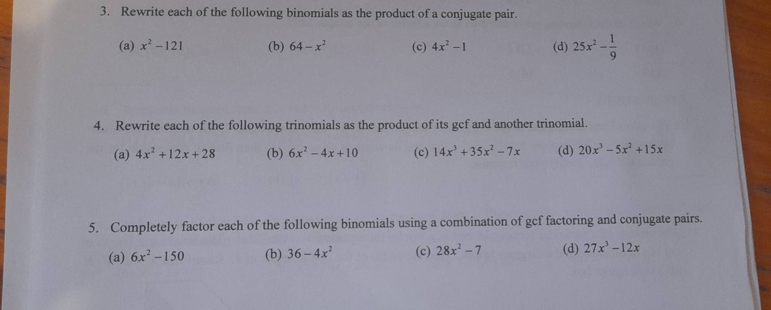 Rewrite each of the following binomials as the product of a conjugate pair. 
(a) x^2-121 (b) 64-x^2 (c) 4x^2-1 (d) 25x^2- 1/9 
4. Rewrite each of the following trinomials as the product of its gcf and another trinomial. 
(a) 4x^2+12x+28 (b) 6x^2-4x+10 (c) 14x^3+35x^2-7x (d) 20x^3-5x^2+15x
5. Completely factor each of the following binomials using a combination of gcf factoring and conjugate pairs. 
(a) 6x^2-150 (b) 36-4x^2 (c) 28x^2-7 (d) 27x^3-12x