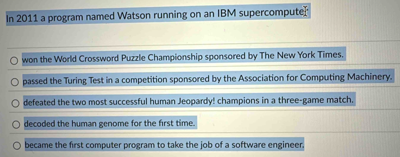 In 2011 a program named Watson running on an IBM supercomputer
won the World Crossword Puzzle Championship sponsored by The New York Times.
passed the Turing Test in a competition sponsored by the Association for Computing Machinery.
defeated the two most successful human Jeopardy! champions in a three-game match.
decoded the human genome for the first time.
became the first computer program to take the job of a software engineer.