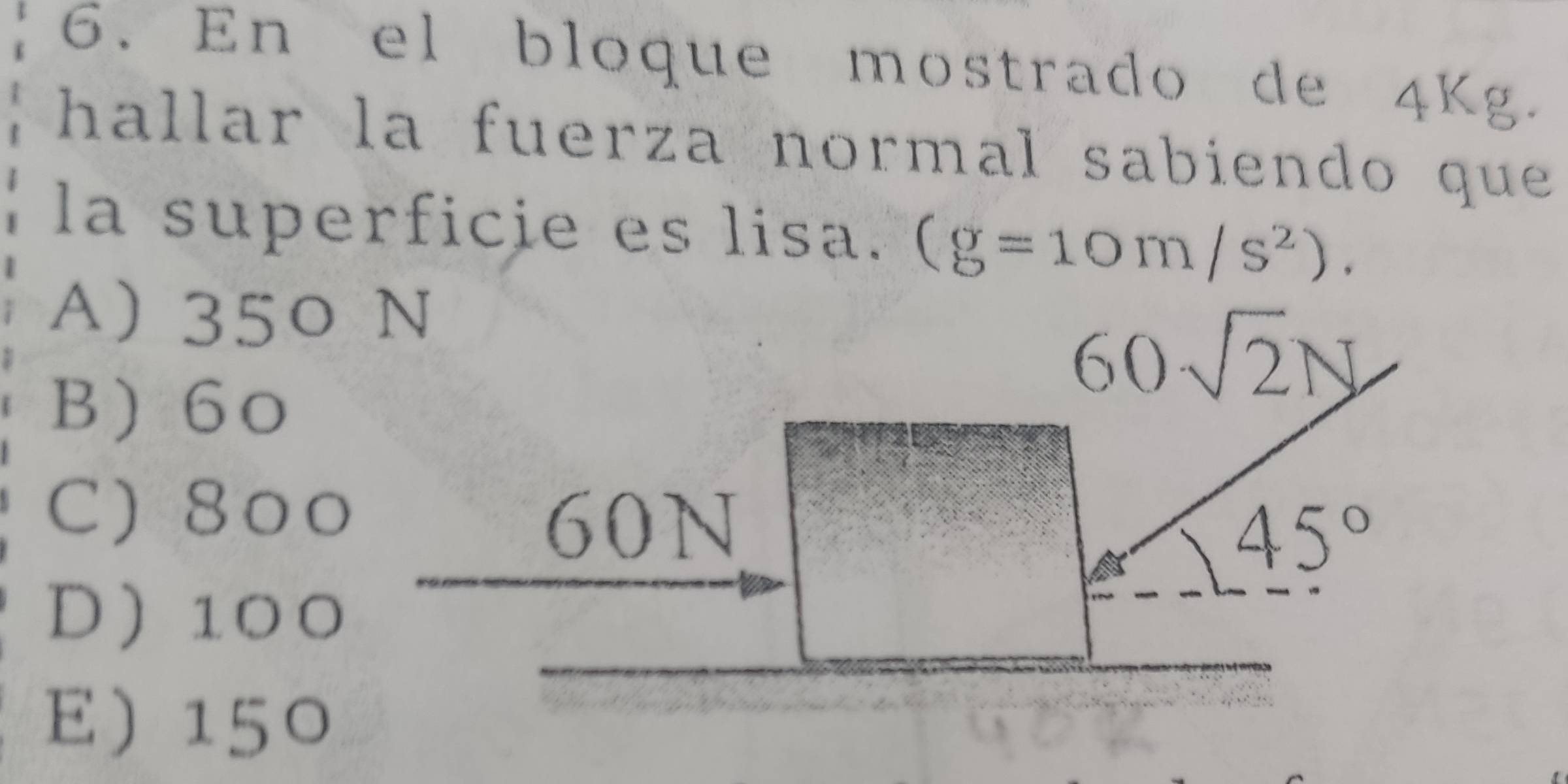 En el bloque mostrado de 4Kg.
hallar la fuerza normal sabiendo que 
la superficie es lisa. (g=10m/s^2).
A) 350 N
B 60
60sqrt(2)N
C) 800
60N
45°
D 100
E 150