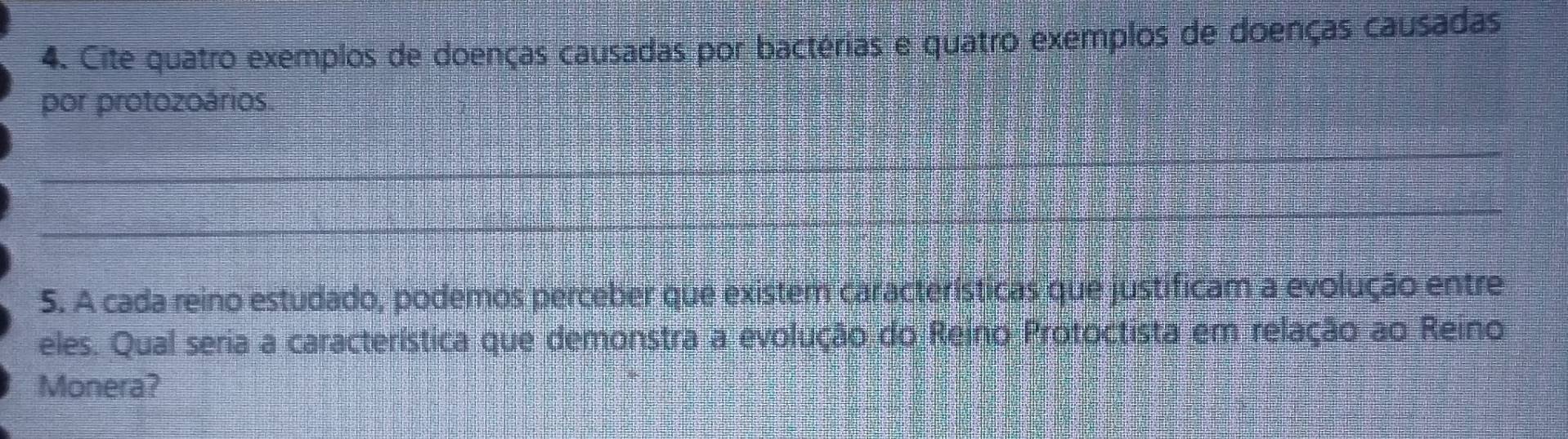 Cite quatro exemplos de doenças causadas por bactérias e quatro exemplos de doenças causadas 
por protozoários. 
_ 
_ 
5. A cada reino estudado, podemos perceber que existem características que justificam a evolução entre 
eles. Qual seria a característica que demonstra a evolução do Reino Protoctista em relação ao Reino 
Monera?