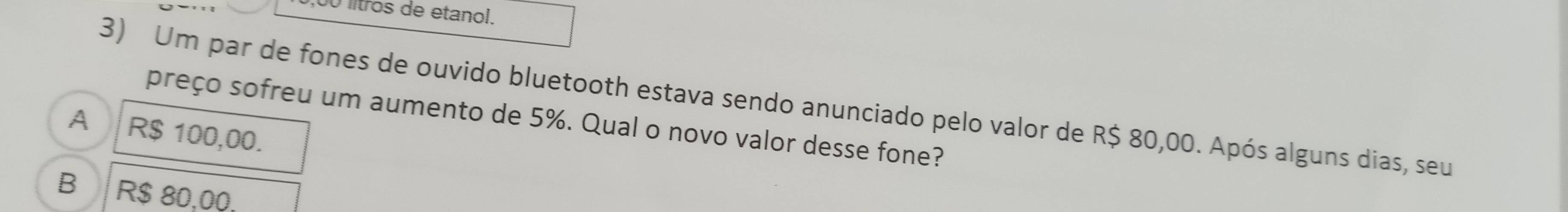 lítros de etanol.
3) Um par de fones de ouvido bluetooth estava sendo anunciado pelo valor de R$ 80,00. Após alguns dias, seu
preço sofreu um aumento de 5%. Qual o novo valor desse fone?
A R$ 100,00.
B R$ 80,00.