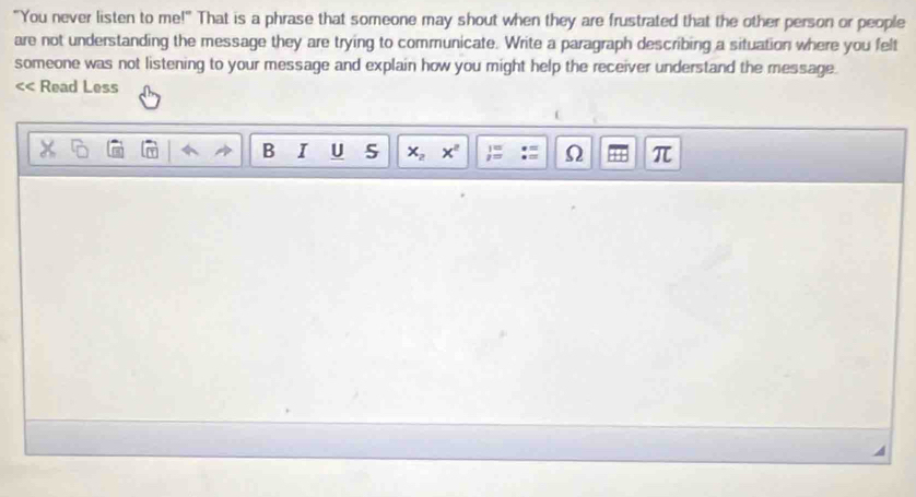 "You never listen to me!" That is a phrase that someone may shout when they are frustrated that the other person or people 
are not understanding the message they are trying to communicate. Write a paragraph describing a situation where you felt 
someone was not listening to your message and explain how you might help the receiver understand the message. 
<< Read Less 
B I U 5  x_2x^2  1/2 = Ω π