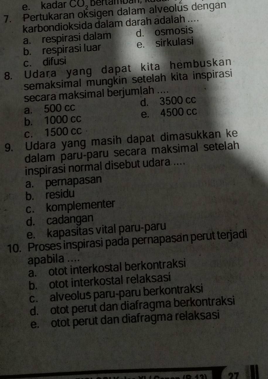 e. kadar CO_2
7. Pertukaran oksigen dalam alveolus dengan
karbondioksida dalam darah adalah ....
a. respirasi dalam d. osmosis
b. respirasi luar e. sirkulasi
c. difusi
8. Udara yang dapat kita hembuskan
semaksimal mungkin setelah kita inspirasi
secara maksimal berjumlah ....
a. 500 cc d. 3500 cc
b. 1000 cc e. 4500 cc
c. 1500 cc
9. Udara yang masih dapat dimasukkan ke
dalam paru-paru secara maksimal setelah
inspirasi normal disebut udara ....
a. pernapasan
b. residu
c. komplementer
d. cadangan
e. kapasitas vital paru-paru
10. Proses inspirasi pada pernapasan perut terjadi
apabila ....
a. otot interkostal berkontraksi
b. otot interkostal relaksasi
c. alveolus paru-paru berkontraksi
d. otot perut dan diafragma berkontraksi
e. otot perut dan diafragma relaksasi
27