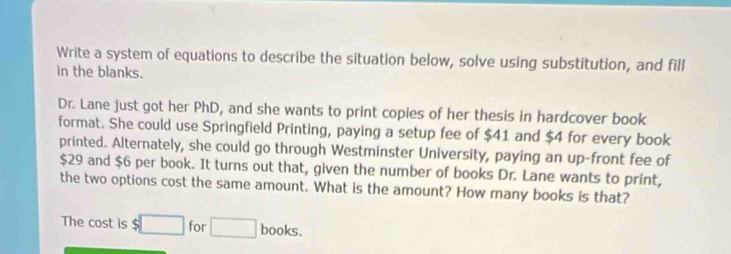 Write a system of equations to describe the situation below, solve using substitution, and fill 
in the blanks. 
Dr. Lane just got her PhD, and she wants to print copies of her thesis in hardcover book 
format. She could use Springfield Printing, paying a setup fee of $41 and $4 for every book 
printed. Alternately, she could go through Westminster University, paying an up-front fee of
$29 and $6 per book. It turns out that, given the number of books Dr. Lane wants to print, 
the two options cost the same amount. What is the amount? How many books is that? 
The cost is $□ for □ books.