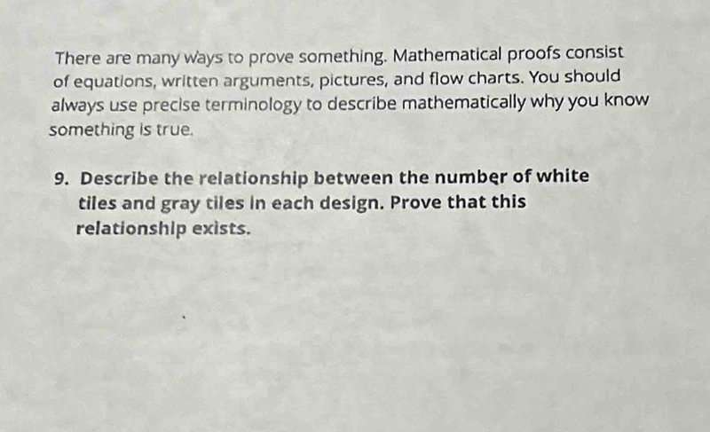 There are many ways to prove something. Mathematical proofs consist 
of equations, written arguments, pictures, and flow charts. You should 
always use precise terminology to describe mathematically why you know 
something is true. 
9. Describe the relationship between the number of white 
tiles and gray tiles in each design. Prove that this 
relationship exists.