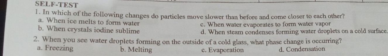 SELF-TEST
1. In which of the following changes do particles move slower than before and come closer to each other?
a. When ice meIts to form water
c. When water evaporates to form water vapor
b. When crystals iodine sublime
d. When steam condenses forming water droplets on a cold surface
2. When you see water droplets forming on the outside of a cold glass, what phase change is occurring?
a. Freezing b. Melting c. Evaporation d. Condensation