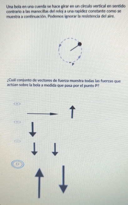 Una bola en una cuerda se hace girar en un círculo vertical en sentido 
contrario a las manecillas del reloj a una rapidez constante como se 
muestra a continuación. Podemos ignorar la resistencia del aire.
P
¿Cuál conjunto de vectores de fuerza muestra todas las fuerzas que 
actúan sobre la bola a medida que pasa por el punto P?