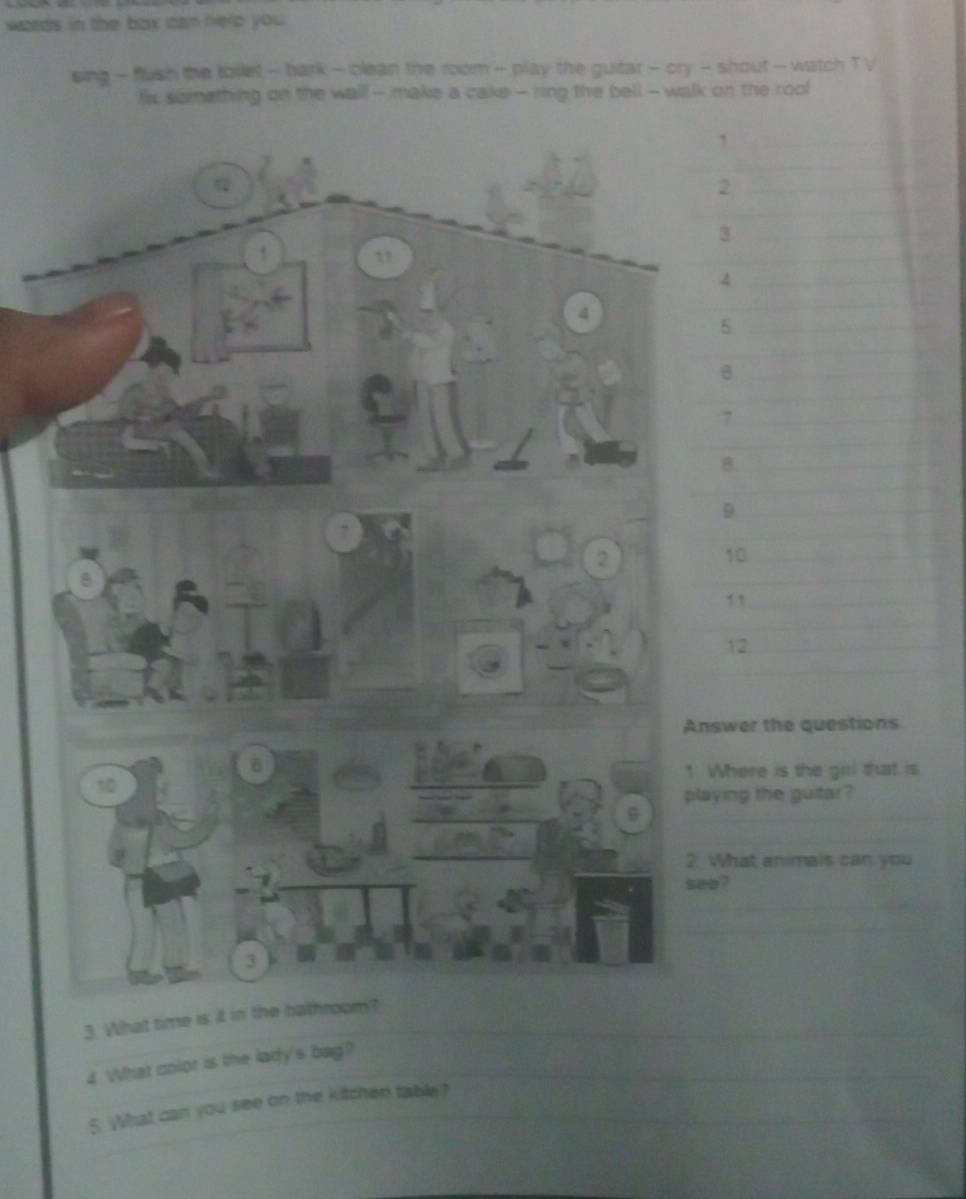 words in the box tan herp you . 
sing - flush the toilet - bark - clean the room - play the guitar - cry - shout - watch T V 
tix something on the wal - make a cake - ring the bell - walk on the roof 
1
2
3
4
5
7
B. 
D
10
11
12. 
swer the questions 
Where is the gill that is 
ying the guitar ? 
What animals can you 
e? 
3. What time is it in the bathroom 
£ What color is the lady's bag? 
5. What can you see on the kitchen table?
