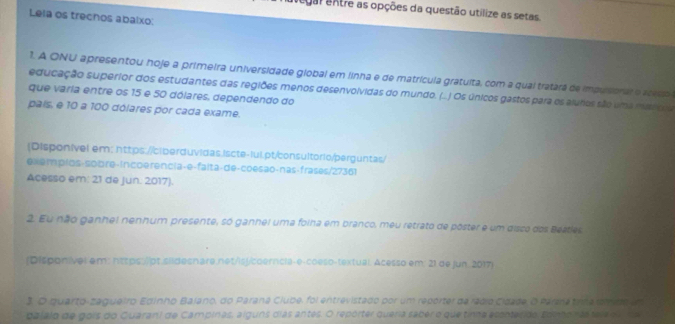 alegal entre as opções da questão utilize as setas. 
Lela os trechos abalxo: 
1. A ONU apresentou hoje a primeira universidade global em linha e de matrícula gratuita, com a qual tratara de impuisonal e aceso 
educação superior dos estudantes das regiões menos desenvolvidas do mundo. (...) Os únicos gastos para os aluhos são uma msscos 
que varia entre os 15 e 50 dólares, dependendo do 
país, e 10 a 100 dólares por cada exame. 
(Disponível em: https://ciberduvidas.iscte-lul.pt/consultorio/perguntas/ 
exemplos-sobre-incoe rencia-e-falta-de-coesão-nas-frases/27361 
Acesso em: 21 de Jun. 2017). 
2. Eu não ganhel nenhum presente, só ganhel uma folha em branco, meu retrato de póster e um disco dos Beatles 
(Disponivel em: https:/pt sildesnare net/is/coerncla-e-coeso-textual. Acesso em: 21 de jun 2017 
3. O quarto-zagueiro Edinho Balano, do Paraná Clube, foi entrevistado por um reporter da rádio Cidade, O Pare tinna mdo un 
dalalo de gois do Guaran) de Campinas, alguns cias antes. O repórter queria saber o que tinna esontesido. somo nas tese n lda