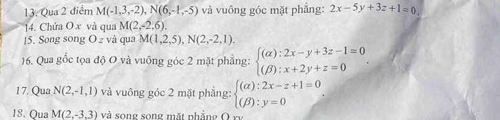 Qua 2 điểm M(-1,3,-2), N(6,-1,-5) và vuông góc mặt phẳng: 2x-5y+3z+1=0
14. Chứa O x và qua M(2,-2,6). 
15. Song song O z và qua M(1,2,5), N(2,-2,1). 
16. Qua gốc tọa độ O và vuông góc 2 mặt phẳng: beginarrayl (alpha ):2x-y+3z-1=0 (beta ):x+2y+z=0endarray.
17. Qua N(2,-1,1) và vuông góc 2 mặt phẳng: beginarrayl (alpha ):2x-z+1=0 (beta ):y=0endarray.. 
18. Qua M(2,-3,3) và song song mặt phẳng O rv