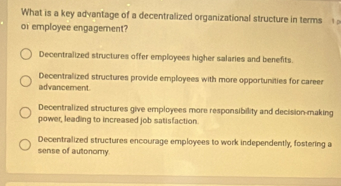 What is a key advantage of a decentralized organizational structure in terms 
or employee engagement?
Decentralized structures offer employees higher salaries and benefits.
Decentralized structures provide employees with more opportunities for career
advancement
Decentralized structures give employees more responsibility and decision-making
power, leading to increased job satisfaction.
Decentralized structures encourage employees to work independently, fostering a
sense of autonomy