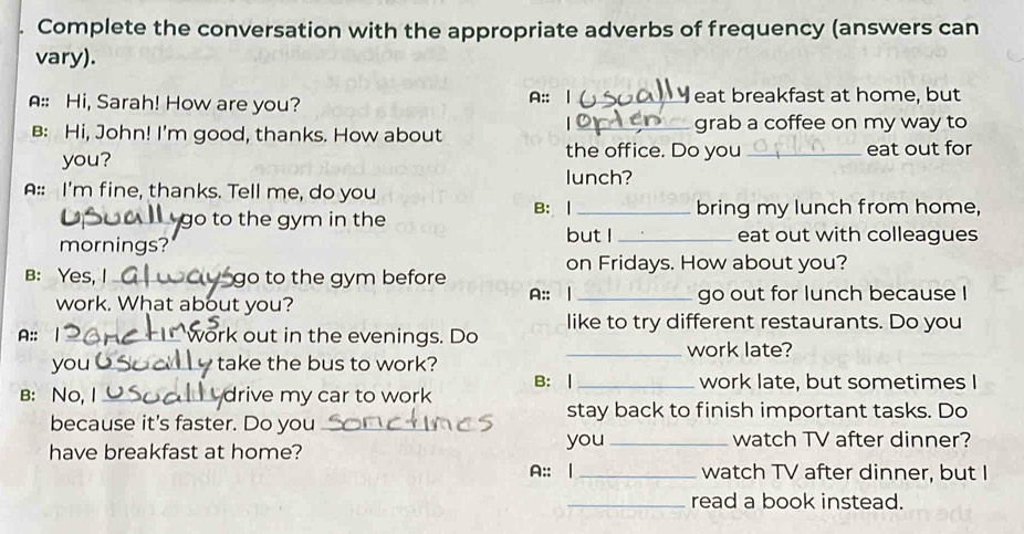 Complete the conversation with the appropriate adverbs of frequency (answers can 
vary). 
A:: Hi, Sarah! How are you? A:: _eat breakfast at home, but 
B: Hi, John! I'm good, thanks. How about _grab a coffee on my way to 
you? 
the office. Do you_ eat out for 
lunch? 
A:: I'm fine, thanks. Tell me, do you 
B: | _bring my lunch from home, 
go to the gym in the but I _eat out with colleagues 
mornings? 
on Fridays. How about you? 
B: Yes, I _go to the gym before 
work. What about you? A:: | _go out for lunch because I 
A:: work out in the evenings. Do like to try different restaurants. Do you 
_work late? 
you _take the bus to work? 
B: No, I _drive my car to work B: |_ 
work late, but sometimes I 
stay back to finish important tasks. Do 
because it's faster. Do you_ 
you _watch TV after dinner? 
have breakfast at home? 
A:: | _watch TV after dinner, but I 
_read a book instead.