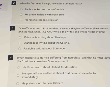 2
? When he first sees Raleigh, how does Stanhope react?
st He is shocked and uncomfortable
He greets Raleigh with open arms
He fails to recognise Raleigh
3 One officer writes this of another, "Dennis is the finest officer in the battalion,
and the men simply love him." Who is the writer, and who is he describing?
Osborne is writing about Stanhope
Stanhope is writing about the Colonel
Raleigh is writinq about Stanhope
4 When Hibbert claims he is suffering from neuralgia - and that he must leave
the front line - how does Stanhope react?
He threatens to shoot Hibbert for desertion
He sympathises and tells Hibbert that he must see a doctor
immediately
He pretends not to hear Hibbert