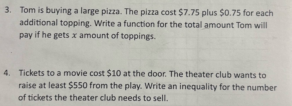 Tom is buying a large pizza. The pizza cost $7.75 plus $0.75 for each 
additional topping. Write a function for the total amount Tom will 
pay if he gets x amount of toppings. 
4. Tickets to a movie cost $10 at the door. The theater club wants to 
raise at least $550 from the play. Write an inequality for the number 
of tickets the theater club needs to sell.