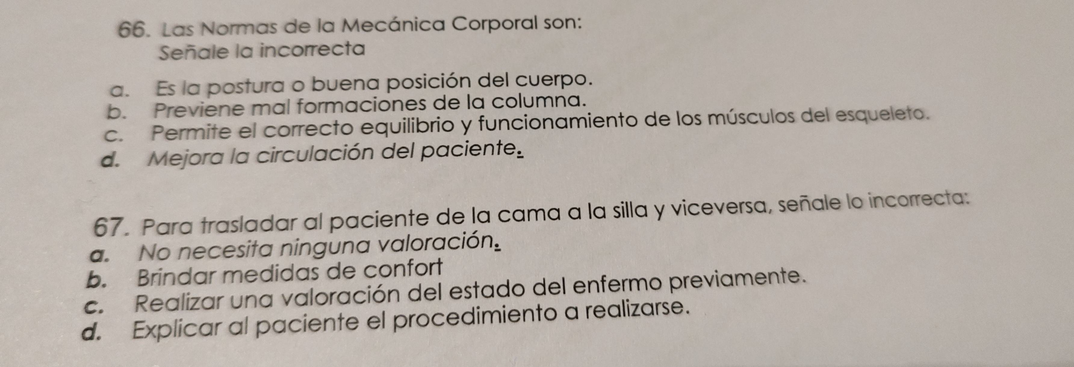 Las Normas de la Mecánica Corporal son:
Señale la incorrecta
a. Es la postura o buena posición del cuerpo.
b. Previene mal formaciones de la columna.
c. Permite el correcto equilibrio y funcionamiento de los músculos del esqueleto.
d. Mejora la circulación del paciente e. 
67. Para trasladar al paciente de la cama a la silla y viceversa, señale lo incorrecta:
a. No necesita ninguna valoració n_2
b. Brindar medidas de confort
c. Realizar una valoración del estado del enfermo previamente.
d. Explicar al paciente el procedimiento a realizarse.