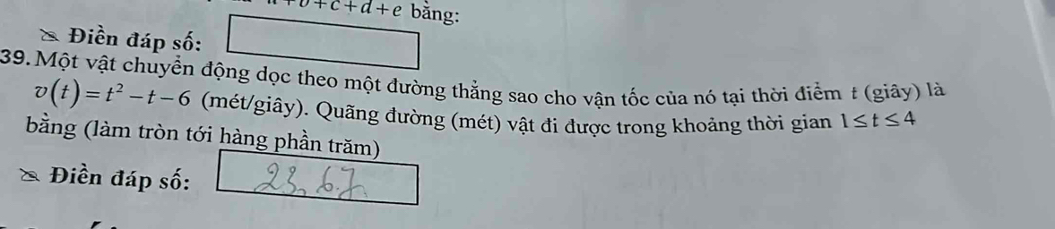 +c+d+e bằng: 
* Điền đáp số: 
39. Một vật chuyển động dọc theo một đường thẳng sao cho vận tốc của nó tại thời điểm t (giây) là
v(t)=t^2-t-6 (mét/giây). Quãng đường (mét) vật đi được trong khoảng thời gian 1≤ t≤ 4
bằng (làm tròn tới hàng phần trăm) 
Điền đáp số: