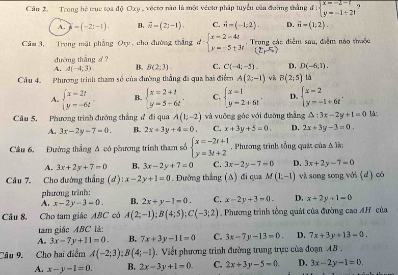 Trong hệ trục tọa độ Oxy , véctơ nào là một véctơ pháp tuyến của đường thẳng d:beginarrayl x=-2-t y=-1+2tendarray. ?
A. i=(-2;-1). B. vector n=(2;-1). C. vector n=(-1;2). D. vector n=(1;2).
Câu 3. Trong mặt phẳng Oxy, cho đường thẳng d:beginarrayl x=2-4t y=-5+3tendarray.. Trong các điểm sau, điểm nào thuộc
(2,-5)
đường thắng d ?
A. A(-4;3). B. B(2;3). C. C(-4;-5). D. D(-6;1).
Câu 4. Phương trình tham số của đường thẳng đi qua hai điểm A(2;-1) và B(2;5) là
A. beginarrayl x=2t y=-6tendarray. . B. beginarrayl x=2+t y=5+6tendarray. . C. beginarrayl x=1 y=2+6tendarray. . D. beginarrayl x=2 y=-1+6tendarray. .
Câu 5. Phương trình đường thắng đ đi qua A(1;-2) và vuông góc với đường thẳng △ :3x-2y+1=0 là:
A. 3x-2y-7=0. B. 2x+3y+4=0. C. x+3y+5=0. D. 2x+3y-3=0.
Câu 6. Đường thắng △ cd phương trình tham số beginarrayl x=-2t+1 y=3t+2endarray.. Phương trình tổng quát của △ 1a.
A. 3x+2y+7=0 B. 3x-2y+7=0 C. 3x-2y-7=0 D. 3x+2y-7=0
Câu 7. Cho đường thẳng (d): x-2y+1=0. Đường thẳng (Δ) đi qua M(1;-1) và song song với (d) có
phương trình:
A. x-2y-3=0. B. 2x+y-1=0. C. x-2y+3=0. D. x+2y+1=0
Câu 8. Cho tam giác ABC có A(2;-1);B(4;5);C(-3;2). Phương trình tổng quát của đường cao AH của
tam giác ABC là:
A. 3x-7y+11=0. B. 7x+3y-11=0 C. 3x-7y-13=0. D. 7x+3y+13=0.
Câu 9. Cho hai điểm A(-2;3);B(4;-1). Viết phương trình đường trung trực của đoạn AB .
A. x-y-1=0. B. 2x-3y+1=0. C. 2x+3y-5=0. D. 3x-2y-1=0.