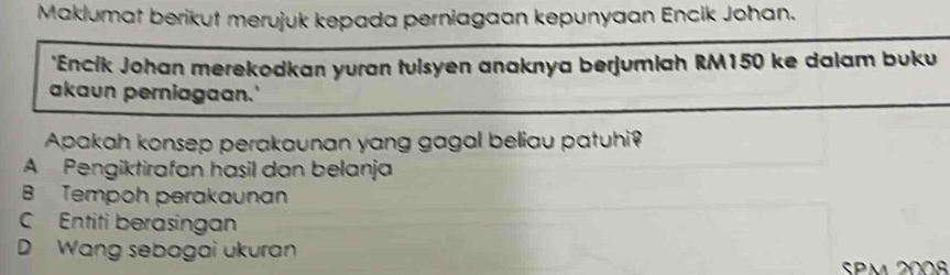 Maklumat berikut merujuk kepada perniagaan kepunyaan Encik Johan.
*Encík Johan merekodkan yuran tulsyen anaknya berjumlah RM150 ke dalam buku
akaun perniagaan.'
Apakah konsep perakaunan yang gagal beliau patuhi?
A Pengiktirafan hasil dan belanja
B Tempoh perakaunan
C Entiti berasingan
D Wang sebagai ukuran
SPm 2008