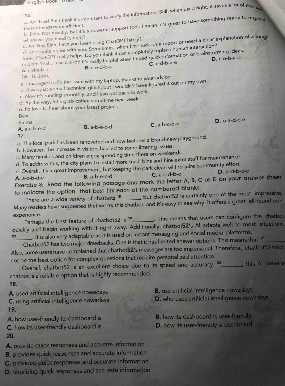 English Book - Gra
a. An: True! But I think it's important to verify the information. Still, when used right, it saves a lot of time and
15.
b. Binh: Not exactly, but it's a powerful support tool. I mean, it's great to have something ready to respond
makes things more efficient.
whenever you need it, right?
c. An: Hey Binh, have you been using ChatGPT lately?
d. An: i quite agree with you. Sometimes, when I'm stuck on a report or need a clear explanation of a tough
topic, ChatGPT really helps. Do you think it can completely replace human interaction?
e. Binh: Yeah, I use it a lot! It's really helpful when I need quick information or brainstorming ideas.
A. c-d-e-b-a B. c-e-d-b-a C. c-d-b-a-e D. c-e-b-a-d
16. Hi Josh,
a. I managed to fix the issue with my laptop, thanks to your advice.
b. It was just a small technical glitch, but I wouldn't have figured it out on my own.
c. Now it’s running smoothly, and I can get back to work.
d. By the way, let's grab coffee sometime next week!
e. I'd love to hear about your latest project.
Best,
Emma
D.
A. a-c-b-e-d B. a-b-e-c-d C. a-b-c-d-e b-a-d-c-e
17.
a. The local park has been renovated and now features a brand-new playground.
b. However, the increase in visitors has led to some littering issues.
c. Many families and children enjoy spending time there on weekends.
d. To address this, the city plans to install more trash bins and hire extra staff for maintenance.
e. Overall, it's a great improvement, but keeping the park clean will require community effort.
A. a-c-b-d-e B. a-b-e-c-d C. a-c-d-b-e D. a-d-b-c-e
Exercise 3: Read the following passage and mark the letter A, B, C or D on your answer sheet
to indicate the option that best fits each of the numbered blanks.
There are a wide variety of chatbots 1ª_ , but chatbot52 is certainly one of the most impressive.
Many readers have suggested that we try this chatbot, and it's easy to see why: it offers a great all-round user
experience.
Perhaps the best feature of chatbot52 is 1._ . This means that users can configure the chatbot
quickly and begin working with it right away. Additionally, chatbot52's Al adapts well to most situations,
20_ . It is also very adaptable as it is used on instant messaging and social media platforms.
Chatbot52 has two major drawbacks. One is that it has limited answer options. This means that ²1_
Also, some users have complained that chatbot52's messages are too impersonal. Therefore, chatbot52 migh
not be the best option for complex questions that require personalized attention.
Overall, chatbot52 is an excellent choice due to its speed and accuracy. ²_ , this Al powere
chatbot is a reliable option that is highly recommended.
18.
A. used artificial intelligence nowadays B. use artificial intelligence nowadays
C. using artificial intelligence nowadays D. who uses artificial intelligence nowadays
19.
A. how user-friendly its dashboard is B. how its dashboard is user-friendly
C. how its user-friendly dashboard is D. how its user-friendly is dashboard
20.
A. provide quick responses and accurate information
B. provides quick responses and accurate information
C. provided quick responses and accurate information
D. providing quick responses and accurate information