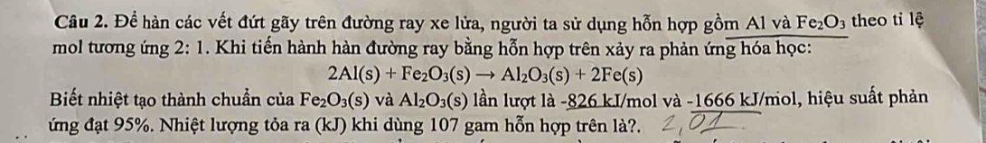 Để hàn các vết đứt gãy trên đường ray xe lửa, người ta sử dụng hỗn hợp gồm Al và Fe_2O_3 theo ti lệ 
mol tương ứng 2:1. Khi tiến hành hàn đường ray bằng hỗn hợp trên xảy ra phản ứng hóa học:
2Al(s)+Fe_2O_3(s)to Al_2O_3(s)+2Fe(s)
Biết nhiệt tạo thành chuẩn của Fe_2O_3(s) và Al_2O_3(s) lần lượt là -826 kJ/mol và -1666 kJ/mol, hiệu suất phản 
ứng đạt 95%. Nhiệt lượng tỏa ra (kJ) khi dùng 107 gam hỗn hợp trên là?.