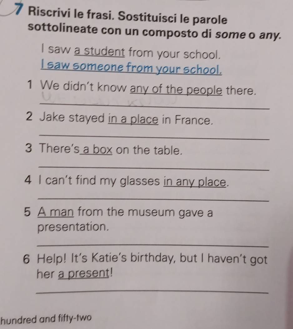 Riscrivi le frasi. Sostituisci le parole 
sottolineate con un composto di some o any. 
I saw a student from your school. 
I saw someone from your school. 
1 We didn't know any of the people there. 
_ 
2 Jake stayed in a place in France. 
_ 
3 There's a box on the table. 
_ 
4 I can't find my glasses in any place. 
_ 
5 A man from the museum gave a 
presentation. 
_ 
6 Help! It's Katie's birthday, but I haven't got 
her a present! 
_ 
hundred and fifty-two