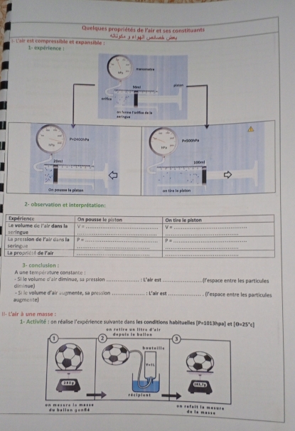 Quelques propriétés de l'air et ses constituants 
hú Nhà 1+1+4^3
L'air est compréssible et expansible Gahuah Gany 
2- observation et interprétation: 
Le volume de l'air dans la Expérience On pousse le piston On tire le piston 
_ V=
V= _ 
La pression de l'air dans la seringue__ 
_ 
_
P=
_ P=
_ 
La propriété de l'air seringue__ 
_ 
A une température constante : 3- conclusion : 
- Si le volume d'air diminue, sa pression _: L'air est _l'espace entre les particules 
climinue) - Si le volume d'air augmente, sa pression _: L'air est_ ()'espace entre les particules 
augmente) 
I- L'air à une masse : 1- Activité : on réalise l'expérience suivante dans les conditions habituelles [P=1013hpa] e [θ =25°c]
on retire un litre d'air 
du baliàn gēnté 
on refait la mesure de is masse