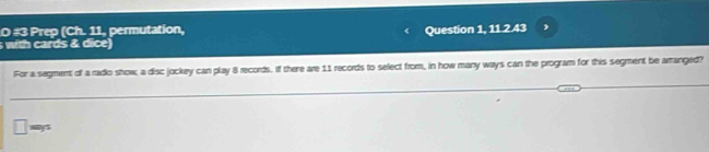 #3 Prep (Ch. 11, permutation, Question 1, 11.2.43 
with cards & dice) 
For a segment of a rado show, a disc jockey can play 8 records. If there are 11 records to select from, in how many ways can the program for this segment be arranged? 
□