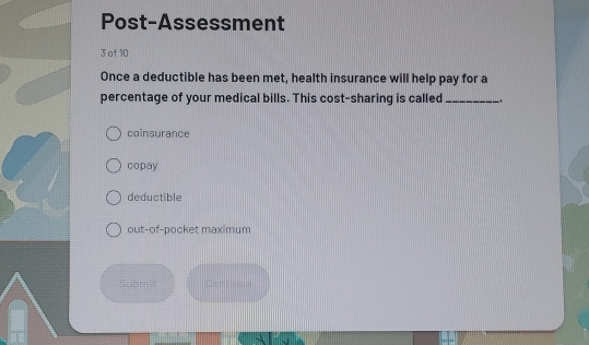 Post-Assessment
3 of 10
Once a deductible has been met, health insurance will help pay for a
percentage of your medical bills. This cost-sharing is called _.
coinsurance
copay
deductible
out-of-pocket maximum
Submit Continue